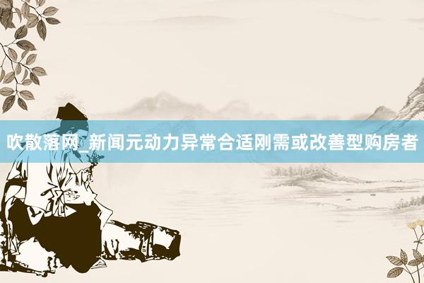 吹散落网_新闻元动力异常合适刚需或改善型购房者