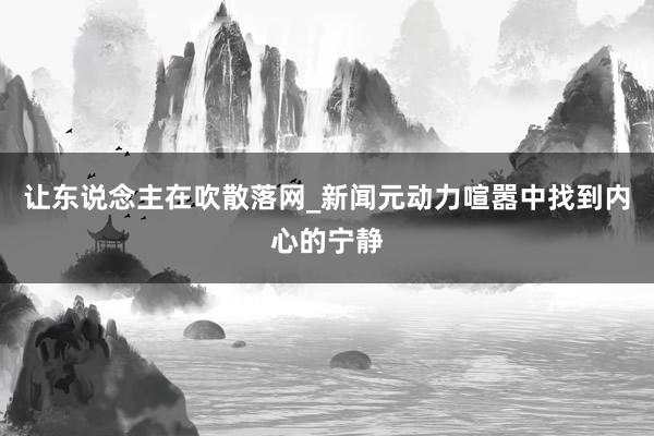 让东说念主在吹散落网_新闻元动力喧嚣中找到内心的宁静