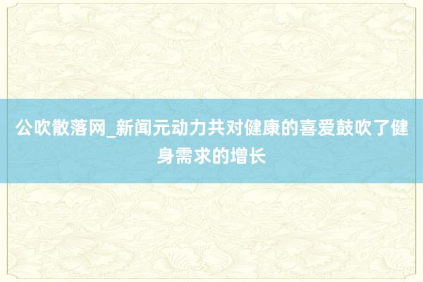 公吹散落网_新闻元动力共对健康的喜爱鼓吹了健身需求的增长
